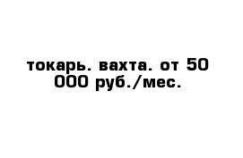 токарь. вахта. от 50 000 руб./мес.